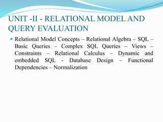 UNIT -II - RELATIONAL MODEL AND
QUERY EVALUATION
 Relational Model Concepts – Relational Algebra – SQL –
Basic Queries – Complex SQL Queries – Views –
Constraints – Relational Calculus – Dynamic and
embedded SQL - Database Design – Functional
Dependencies – Normalization
 
