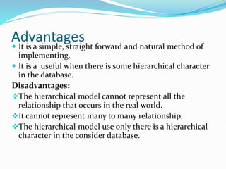 Advantages
 It is a simple, straight forward and natural method of
implementing.
 It is a useful when there is some hierarchical character
in the database.
Disadvantages:
The hierarchical model cannot represent all the
relationship that occurs in the real world.
It cannot represent many to many relationship.
The hierarchical model use only there is a hierarchical
character in the consider database.
 