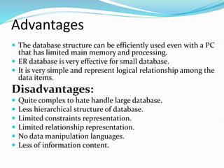 Advantages
 The database structure can be efficiently used even with a PC
that has limited main memory and processing.
 ER database is very effective for small database.
 It is very simple and represent logical relationship among the
data items.
Disadvantages:
 Quite complex to hate handle large database.
 Less hierarchical structure of database.
 Limited constraints representation.
 Limited relationship representation.
 No data manipulation languages.
 Less of information content.
 