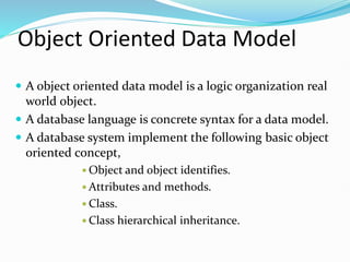 Object Oriented Data Model
 A object oriented data model is a logic organization real
world object.
 A database language is concrete syntax for a data model.
 A database system implement the following basic object
oriented concept,
 Object and object identifies.
 Attributes and methods.
 Class.
 Class hierarchical inheritance.
 