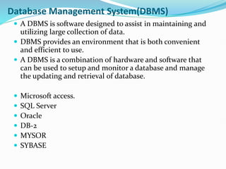 Database Management System(DBMS)
 A DBMS is software designed to assist in maintaining and
utilizing large collection of data.
 DBMS provides an environment that is both convenient
and efficient to use.
 A DBMS is a combination of hardware and software that
can be used to setup and monitor a database and manage
the updating and retrieval of database.
 Microsoft access.
 SQL Server
 Oracle
 DB-2
 MYSOR
 SYBASE
 
