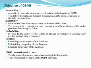 Objective of DBMS
Shareability :
 An ability to share data resources is a fundamentals objective of DBMS.
 The different people and different processes using the same actual data at
virtually the same time.
Availability:
 It means the data of an organization to the user of that data.
 The system which manage the data resource should be easily accessible to the
people within an organization.
Evolvability:
 It refers to the ability of the DBMS to change in response to growing user
needed and advising technology.
Integrity
 Protecting the extension of the database.
 Maintaining the quality of the database.
 Ensuring the privacy of the database.
DBMS Interaction with Users:
 The database allows users to database without the knowledge.
 The communication between the DBMS software.
 