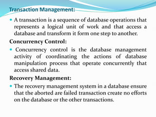 Transaction Management:
 A transaction is a sequence of database operations that
represents a logical unit of work and that access a
database and transform it form one step to another.
Concurrency Control:
 Concurrency control is the database management
activity of coordinating the actions of database
manipulation process that operate concurrently that
access shared data.
Recovery Management:
 The recovery management system in a database ensure
that the aborted are failed transaction create no efforts
on the database or the other transactions.
 