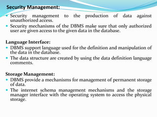 Security Management:
 Security management to the production of data against
unauthorized access.
 Security mechanisms of the DBMS make sure that only authorized
user are given access to the given data in the database.
Language Interface:
 DBMS support language used for the definition and manipulation of
the data in the database.
 The data structure are created by using the data definition language
comments.
Storage Management:
 DBMS provide a mechanisms for management of permanent storage
of data.
 The internet schema management mechanisms and the storage
manager interface with the operating system to access the physical
storage.
 