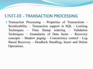 UNIT-III - TRANSACTION PROCESSING
 Transaction Processing – Properties of Transactions -
Serializability – Transaction support in SQL - Locking
Techniques – Time Stamp ordering – Validation
Techniques – Granularity of Data Items – Recovery
concepts – Shadow paging – Concurrency control - Log
Based Recovery – Deadlock Handling, Insert and Delete
Operations.
 