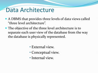 Data Architecture
 A DBMS that provides three levels of data views called
“three level architecture”.
 The objective of the three level architecture is to
separate each user view of the database from the way
the database is physically represented.
• External view.
• Conceptual view.
• Internal view.
 