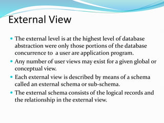 External View
 The external level is at the highest level of database
abstraction were only those portions of the database
concurrence to a user are application program.
 Any number of user views may exist for a given global or
conceptual view.
 Each external view is described by means of a schema
called an external schema or sub-schema.
 The external schema consists of the logical records and
the relationship in the external view.
 