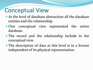 Conceptual View
 At the level of database abstraction all the database
entities and the relationship.
 One conceptual view represented the entire
database.
 The record and the relationship include in the
conceptual view.
 The description of data at this level is in a format
independent of its physical representation.
 