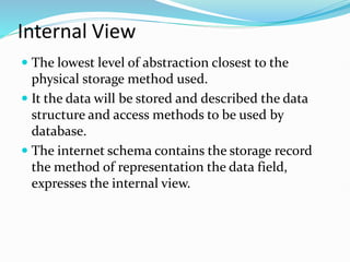 Internal View
 The lowest level of abstraction closest to the
physical storage method used.
 It the data will be stored and described the data
structure and access methods to be used by
database.
 The internet schema contains the storage record
the method of representation the data field,
expresses the internal view.
 