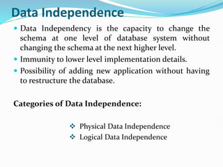 Data Independence
 Data Independency is the capacity to change the
schema at one level of database system without
changing the schema at the next higher level.
 Immunity to lower level implementation details.
 Possibility of adding new application without having
to restructure the database.
Categories of Data Independence:
 Physical Data Independence
 Logical Data Independence
 