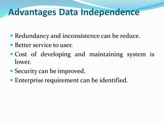 Advantages Data Independence
 Redundancy and inconsistence can be reduce.
 Better service to user.
 Cost of developing and maintaining system is
lower.
 Security can be improved.
 Enterprise requirement can be identified.
 