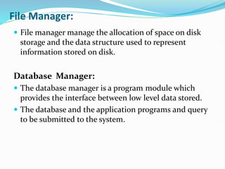 File Manager:
 File manager manage the allocation of space on disk
storage and the data structure used to represent
information stored on disk.
Database Manager:
 The database manager is a program module which
provides the interface between low level data stored.
 The database and the application programs and query
to be submitted to the system.
 