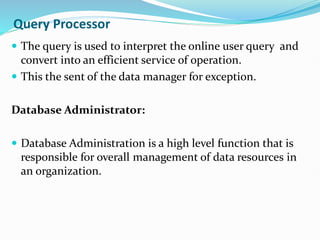 Query Processor
 The query is used to interpret the online user query and
convert into an efficient service of operation.
 This the sent of the data manager for exception.
Database Administrator:
 Database Administration is a high level function that is
responsible for overall management of data resources in
an organization.
 