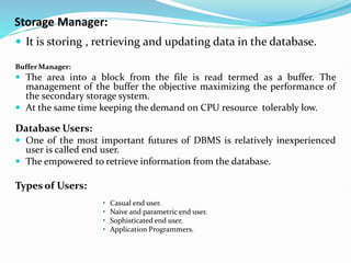 Storage Manager:
 It is storing , retrieving and updating data in the database.
Buffer Manager:
 The area into a block from the file is read termed as a buffer. The
management of the buffer the objective maximizing the performance of
the secondary storage system.
 At the same time keeping the demand on CPU resource tolerably low.
Database Users:
 One of the most important futures of DBMS is relatively inexperienced
user is called end user.
 The empowered to retrieve information from the database.
Types of Users:
• Casual end user.
• Naive and parametric end user.
• Sophisticated end user.
• Application Programmers.
 