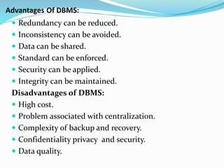  Redundancy can be reduced.
 Inconsistency can be avoided.
 Data can be shared.
 Standard can be enforced.
 Security can be applied.
 Integrity can be maintained.
Disadvantages of DBMS:
 High cost.
 Problem associated with centralization.
 Complexity of backup and recovery.
 Confidentiality privacy and security.
 Data quality.
Advantages Of DBMS:
 