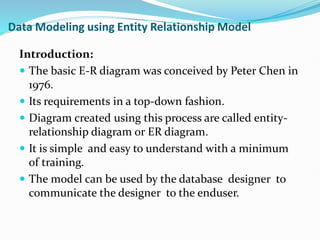 Data Modeling using Entity Relationship Model
Introduction:
 The basic E-R diagram was conceived by Peter Chen in
1976.
 Its requirements in a top-down fashion.
 Diagram created using this process are called entity-
relationship diagram or ER diagram.
 It is simple and easy to understand with a minimum
of training.
 The model can be used by the database designer to
communicate the designer to the enduser.
 