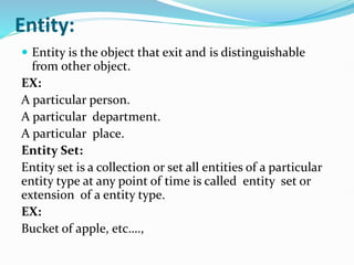 Entity:
 Entity is the object that exit and is distinguishable
from other object.
EX:
A particular person.
A particular department.
A particular place.
Entity Set:
Entity set is a collection or set all entities of a particular
entity type at any point of time is called entity set or
extension of a entity type.
EX:
Bucket of apple, etc….,
 