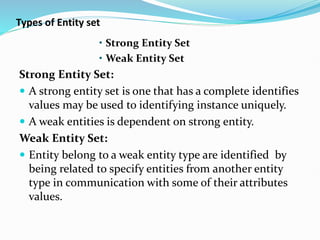 Types of Entity set
• Strong Entity Set
• Weak Entity Set
Strong Entity Set:
 A strong entity set is one that has a complete identifies
values may be used to identifying instance uniquely.
 A weak entities is dependent on strong entity.
Weak Entity Set:
 Entity belong to a weak entity type are identified by
being related to specify entities from another entity
type in communication with some of their attributes
values.
 