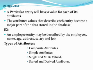 ATTRIBUTES
 A Particular entity will have a value for each of its
attributes.
 The attributes values that describe each entity become a
major part of the data stored in the database.
EX:
 An employee entity may be described by the employees,
name, age, address, salary and job
Types of Attributes:
• Composite Attributes.
• Simple Attributes.
• Single and Multi Valued.
• Stored and Derived Attributes.
 