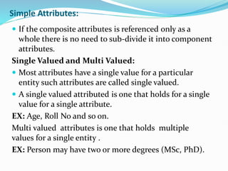 Simple Attributes:
 If the composite attributes is referenced only as a
whole there is no need to sub-divide it into component
attributes.
Single Valued and Multi Valued:
 Most attributes have a single value for a particular
entity such attributes are called single valued.
 A single valued attributed is one that holds for a single
value for a single attribute.
EX: Age, Roll No and so on.
Multi valued attributes is one that holds multiple
values for a single entity .
EX: Person may have two or more degrees (MSc, PhD).
 