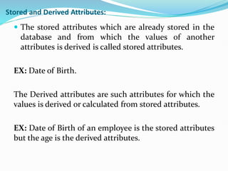 Stored and Derived Attributes:
 The stored attributes which are already stored in the
database and from which the values of another
attributes is derived is called stored attributes.
EX: Date of Birth.
The Derived attributes are such attributes for which the
values is derived or calculated from stored attributes.
EX: Date of Birth of an employee is the stored attributes
but the age is the derived attributes.
 