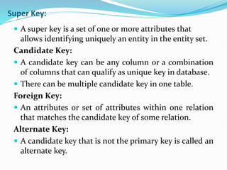 Super Key:
 A super key is a set of one or more attributes that
allows identifying uniquely an entity in the entity set.
Candidate Key:
 A candidate key can be any column or a combination
of columns that can qualify as unique key in database.
 There can be multiple candidate key in one table.
Foreign Key:
 An attributes or set of attributes within one relation
that matches the candidate key of some relation.
Alternate Key:
 A candidate key that is not the primary key is called an
alternate key.
 