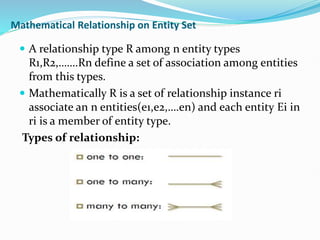 Mathematical Relationship on Entity Set
 A relationship type R among n entity types
R1,R2,…….Rn define a set of association among entities
from this types.
 Mathematically R is a set of relationship instance ri
associate an n entities(e1,e2,….en) and each entity Ei in
ri is a member of entity type.
Types of relationship:
 
