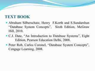 TEXT BOOK
 Abraham Silberschatz, Henry F.Korth and S.Sundarshan
“Database System Concepts”, Sixth Edition, McGraw
Hill, 2010.
 C.J. Date, “An Introduction to Database Systems”, Eight
Edition, Pearson Education Delhi, 2008.
 Peter Rob, Carlos Coronel, “Database System Concepts”,
Cengage Learning, 2008.
 