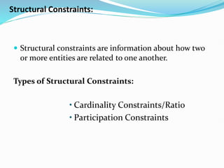 Structural Constraints:
 Structural constraints are information about how two
or more entities are related to one another.
Types of Structural Constraints:
• Cardinality Constraints/Ratio
• Participation Constraints
 