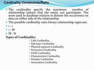 Cardinality Constraints/Ratio
 The cardinality specify the maximum number of
relationship instant that the entity can participate. The
term used in database relation to denote the occurrence on
data on either side of the relationship.
 The possible cardinality ratio binary relationship types are,
 1 : 1
 1 : M
 M : N
Types of Cardinality:
• Link Cardinality.
• Sub-type Cardinality.
• Physical segment Cardinality.
• Possession Cardinality.
• Child Cardinality.
• Characteristic Cardinality.
• Paradox Cardinality.
• Association Cardinality.
 