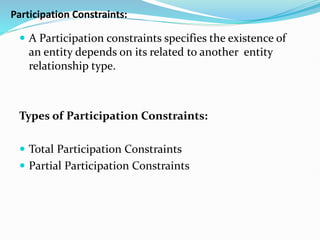 Participation Constraints:
 A Participation constraints specifies the existence of
an entity depends on its related to another entity
relationship type.
Types of Participation Constraints:
 Total Participation Constraints
 Partial Participation Constraints
 