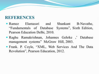 REFERENCES
 Ramez Elamassri and Shankant B-Navathe,
“Fundamentals of Database Systems”, Sixth Edition,
Pearson Education Delhi, 2010.
 Raghu Ramakrishnan, Johannes Gehrke ,’ Database
management systems” McGraw Hill, 2003.
 Frank. P. Coyle, “XML, Web Services And The Data
Revolution”, Pearson Education, 2012.
 