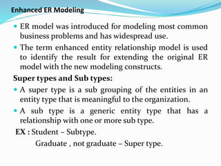 Enhanced ER Modeling
 ER model was introduced for modeling most common
business problems and has widespread use.
 The term enhanced entity relationship model is used
to identify the result for extending the original ER
model with the new modeling constructs.
Super types and Sub types:
 A super type is a sub grouping of the entities in an
entity type that is meaningful to the organization.
 A sub type is a generic entity type that has a
relationship with one or more sub type.
EX : Student – Subtype.
Graduate , not graduate – Super type.
 