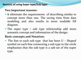 Reasons of using Super type/Sub type:
Two important reasons:
 It eliminate the requirements of describing similar to
concept more than one. The saving time from data
modeling and also results in more readable ER
diagram.
 The super type / sub type relationship add more
semantic concept and information of the design.
Basic concepts and Notation:
 The line to each sub type that has been U – Shaped
symbol on each line connecting a sub type to the circle
emphasises that the sub type is a sub set of the super
type.
 