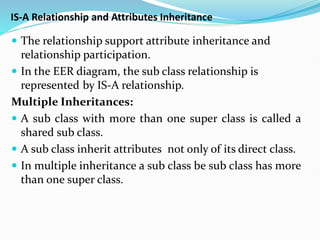 IS-A Relationship and Attributes Inheritance
 The relationship support attribute inheritance and
relationship participation.
 In the EER diagram, the sub class relationship is
represented by IS-A relationship.
Multiple Inheritances:
 A sub class with more than one super class is called a
shared sub class.
 A sub class inherit attributes not only of its direct class.
 In multiple inheritance a sub class be sub class has more
than one super class.
 