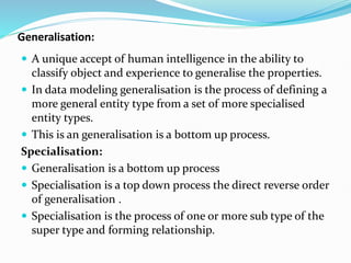 Generalisation:
 A unique accept of human intelligence in the ability to
classify object and experience to generalise the properties.
 In data modeling generalisation is the process of defining a
more general entity type from a set of more specialised
entity types.
 This is an generalisation is a bottom up process.
Specialisation:
 Generalisation is a bottom up process
 Specialisation is a top down process the direct reverse order
of generalisation .
 Specialisation is the process of one or more sub type of the
super type and forming relationship.
 