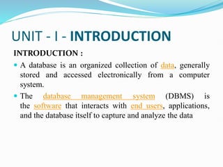 UNIT - I - INTRODUCTION
INTRODUCTION :
 A database is an organized collection of data, generally
stored and accessed electronically from a computer
system.
 The database management system (DBMS) is
the software that interacts with end users, applications,
and the database itself to capture and analyze the data
 