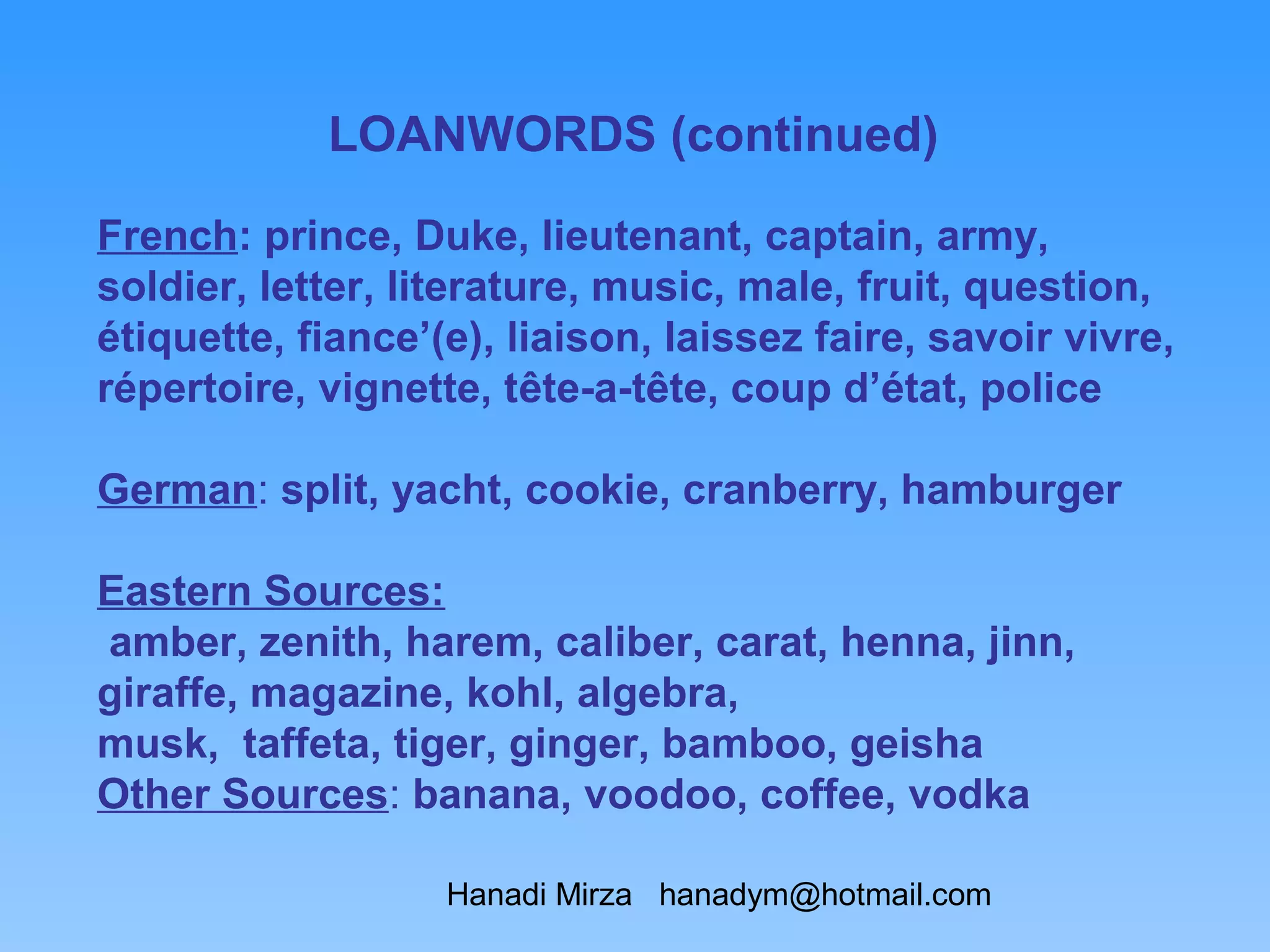 LOANWORDS (continued)

French: prince, Duke, lieutenant, captain, army,
soldier, letter, literature, music, male, fruit, question,
étiquette, fiance’(e), liaison, laissez faire, savoir vivre,
répertoire, vignette, tête-a-tête, coup d’état, police

German: split, yacht, cookie, cranberry, hamburger

Eastern Sources:
amber, zenith, harem, caliber, carat, henna, jinn,
giraffe, magazine, kohl, algebra,
musk, taffeta, tiger, ginger, bamboo, geisha
Other Sources: banana, voodoo, coffee, vodka

                   Hanadi Mirza hanadym@hotmail.com
 