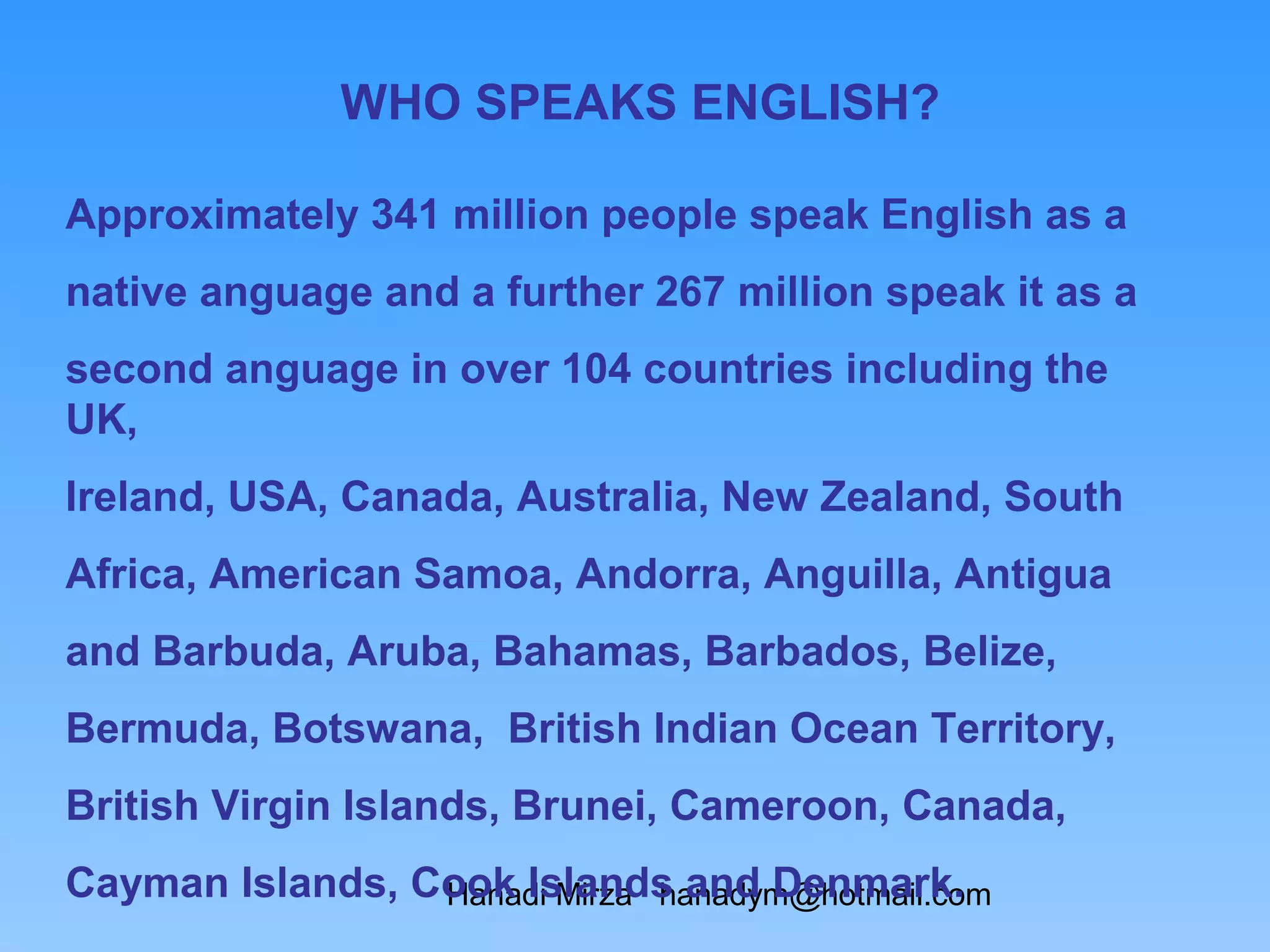 WHO SPEAKS ENGLISH?

Approximately 341 million people speak English as a
native anguage and a further 267 million speak it as a
second anguage in over 104 countries including the
UK,
Ireland, USA, Canada, Australia, New Zealand, South
Africa, American Samoa, Andorra, Anguilla, Antigua
and Barbuda, Aruba, Bahamas, Barbados, Belize,
Bermuda, Botswana, British Indian Ocean Territory,
British Virgin Islands, Brunei, Cameroon, Canada,
Cayman Islands, Cook Islands and Denmark.
                 Hanadi Mirza hanadym@hotmail.com
 