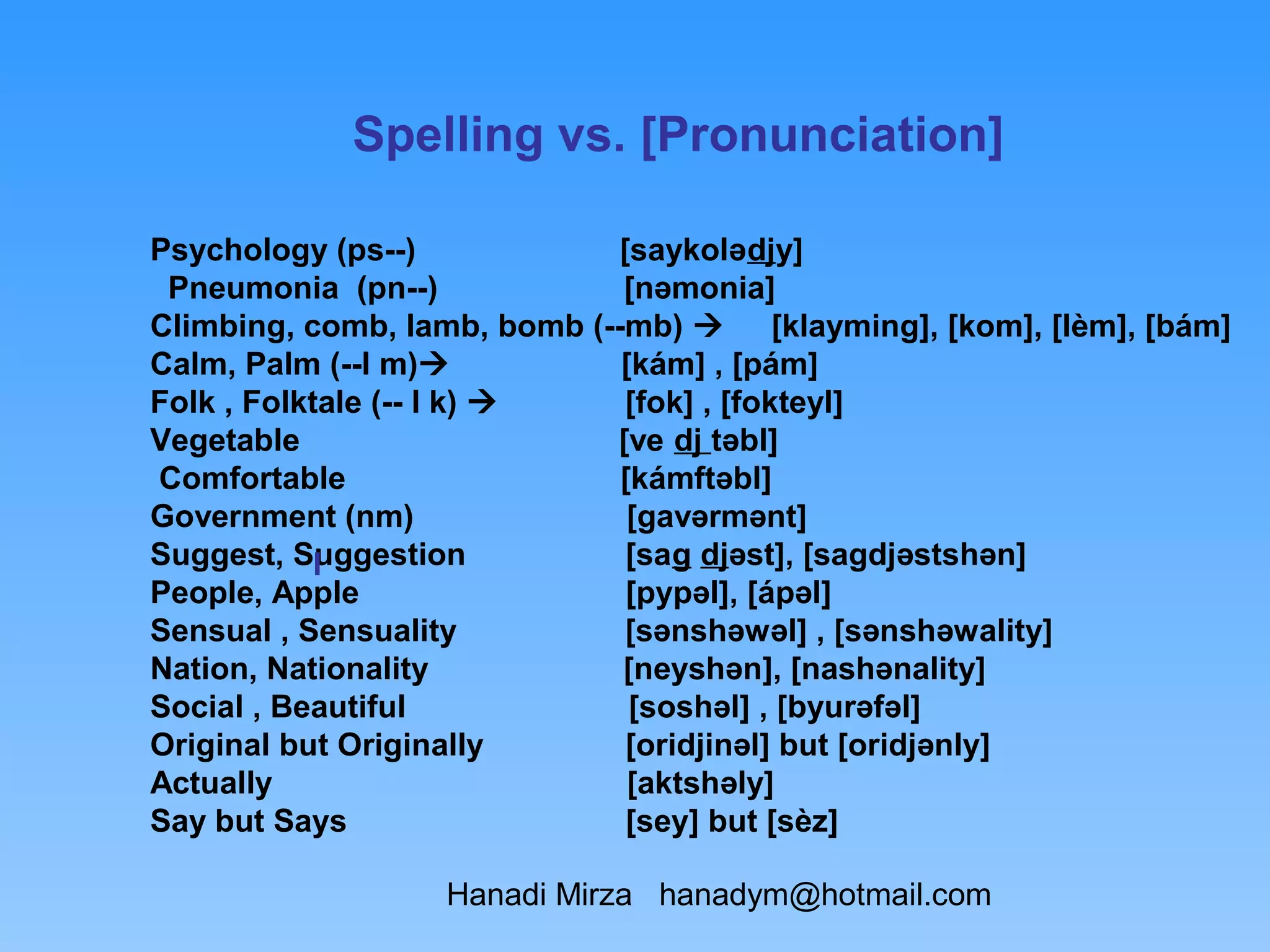 Spelling vs. [Pronunciation]

Psychology (ps--)             [saykolədjy]
 Pneumonia (pn--)             [nəmonia]
Climbing, comb, lamb, bomb (--mb)  [klayming], [kom], [lèm], [bám]
Calm, Palm (--l m)           [kám] , [pám]
Folk , Folktale (-- l k)      [fok] , [fokteyl]
Vegetable                    [ve dj təbl]
Comfortable                   [kámftəbl]
Government (nm)                [gavərmənt]
Suggest, Suggestion
            I                  [sag djəst], [sagdjəstshən]
People, Apple                  [pypəl], [ápəl]
Sensual , Sensuality           [sənshəwəl] , [sənshəwality]
Nation, Nationality           [neyshən], [nashənality]
Social , Beautiful             [soshəl] , [byurəfəl]
Original but Originally        [oridjinəl] but [oridjənly]
Actually                       [aktshəly]
Say but Says                   [sey] but [sèz]

                  Hanadi Mirza hanadym@hotmail.com
 