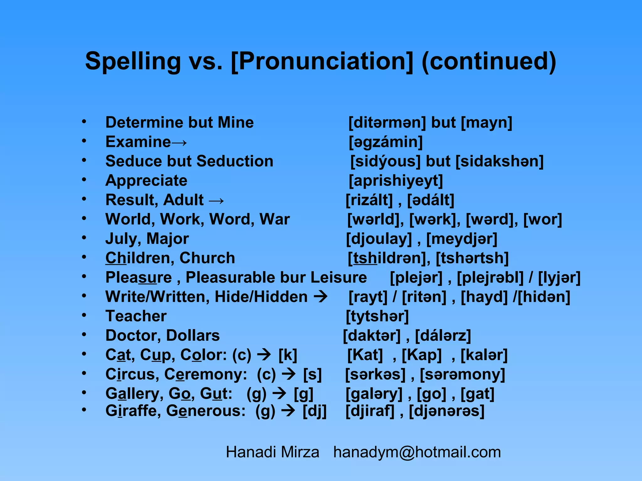 Spelling vs. [Pronunciation] (continued)

•   Determine but Mine               [ditərmən] but [mayn]
•   Examine→                         [əgzámin]
•   Seduce but Seduction             [sidýous] but [sidakshən]
•   Appreciate                       [aprishiyeyt]
•   Result, Adult →                 [rizált] , [ədált]
•   World, Work, Word, War          [wərld], [wərk], [wərd], [wor]
•   July, Major                     [djoulay] , [meydjər]
•   Children, Church                [tshildrən], [tshərtsh]
•   Pleasure , Pleasurable bur Leisure [plejər] , [plejrəbl] / [lyjər]
•   Write/Written, Hide/Hidden  [rayt] / [ritən] , [hayd] /[hidən]
•   Teacher                         [tytshər]
•   Doctor, Dollars                [daktər] , [dálərz]
•   Cat, Cup, Color: (c)  [k]      [Kat] , [Kap] , [kalər]
•   Circus, Ceremony: (c)  [s] [sərkəs] , [sərəmony]
•   Gallery, Go, Gut: (g)  [g]     [galəry] , [go] , [gat]
•   Giraffe, Generous: (g)  [dj] [djiraf] , [djənərəs]

                    Hanadi Mirza hanadym@hotmail.com
 