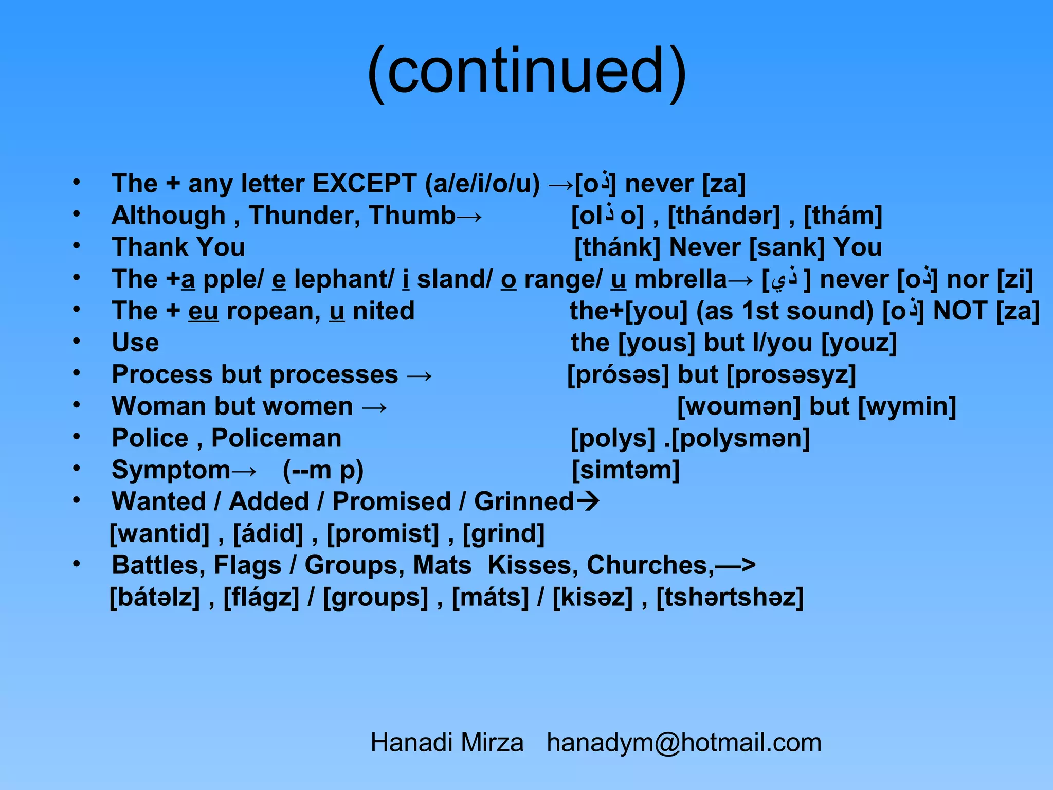 (continued)
•   The + any letter EXCEPT (a/e/i/o/u) →[o‫ ]ﺫ‬never [za]
•   Although , Thunder, Thumb→                 [ol‫ ﺫ‬o] , [thándər] , [thám]
•   Thank You                                  [thánk] Never [sank] You
•   The +a pple/ e lephant/ i sland/ o range/ u mbrella→ [‫ ] ﺫﻱ‬never [o‫ ]ﺫ‬nor [zi]
•   The + eu ropean, u nited                   the+[you] (as 1st sound) [o‫ ]ﺫ‬NOT [za]
•   Use                                        the [yous] but I/you [youz]
•   Process but processes →                   [prósəs] but [prosəsyz]
•   Woman but women →                                     [woumən] but [wymin]
•   Police , Policeman                         [polys] .[polysmən]
•   Symptom→ (--m p)                           [simtəm]
•   Wanted / Added / Promised / Grinned
    [wantid] , [ádid] , [promist] , [grind]
•   Battles, Flags / Groups, Mats Kisses, Churches,—>
    [bátəlz] , [flágz] / [groups] , [máts] / [kisəz] , [tshərtshəz]




                          Hanadi Mirza hanadym@hotmail.com
 