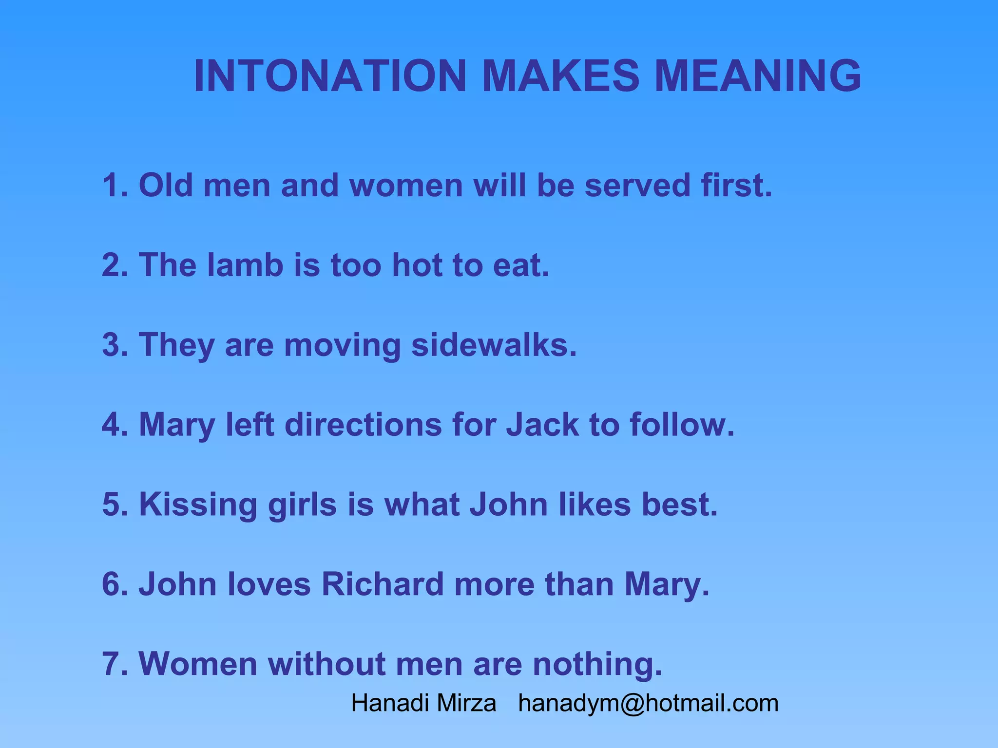 INTONATION MAKES MEANING

1. Old men and women will be served first.

2. The lamb is too hot to eat.

3. They are moving sidewalks.

4. Mary left directions for Jack to follow.

5. Kissing girls is what John likes best.

6. John loves Richard more than Mary.

7. Women without men are nothing.
                Hanadi Mirza hanadym@hotmail.com
 