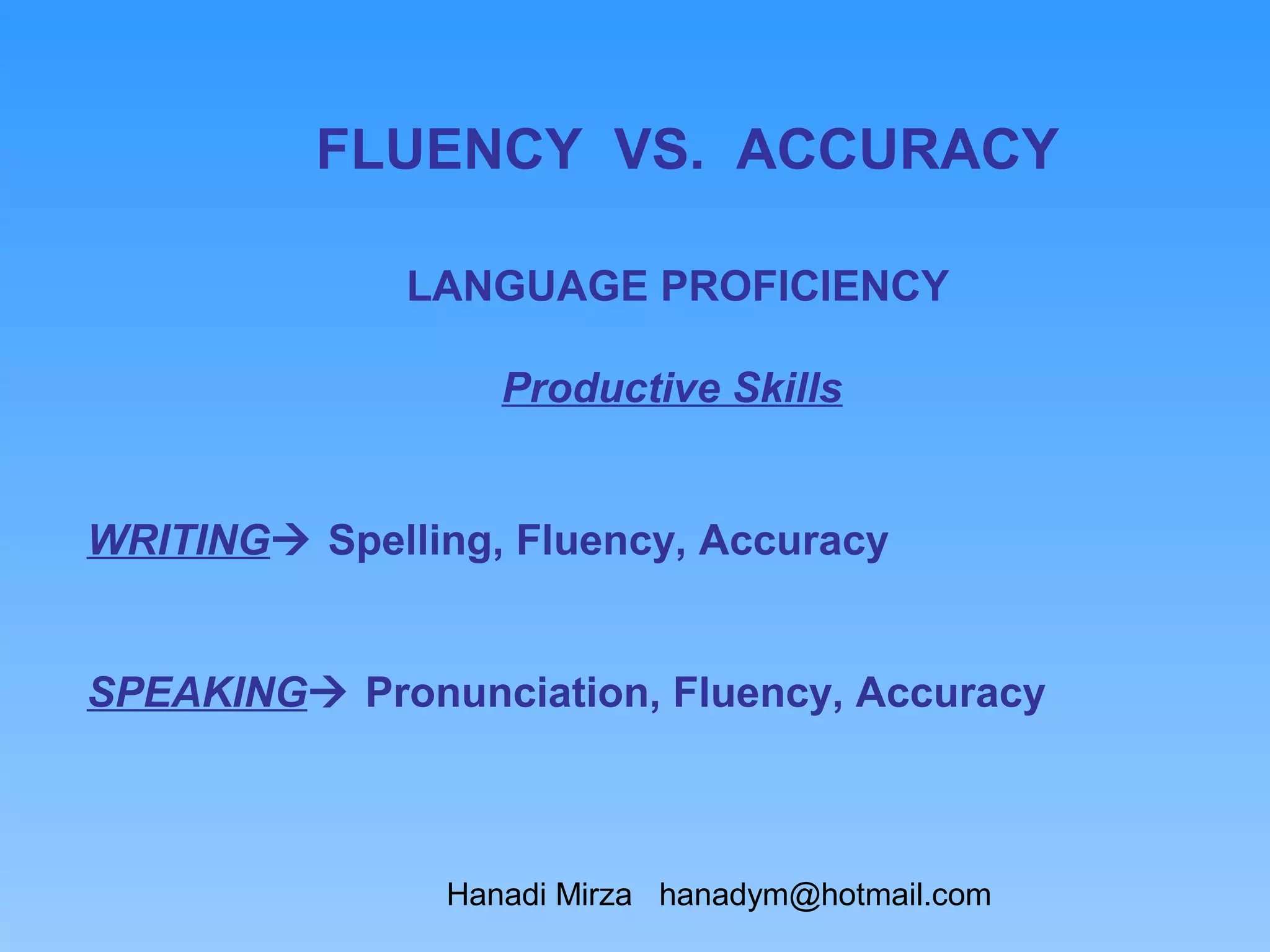 FLUENCY VS. ACCURACY

              LANGUAGE PROFICIENCY

                   Productive Skills


WRITING Spelling, Fluency, Accuracy


SPEAKING Pronunciation, Fluency, Accuracy



                Hanadi Mirza hanadym@hotmail.com
 