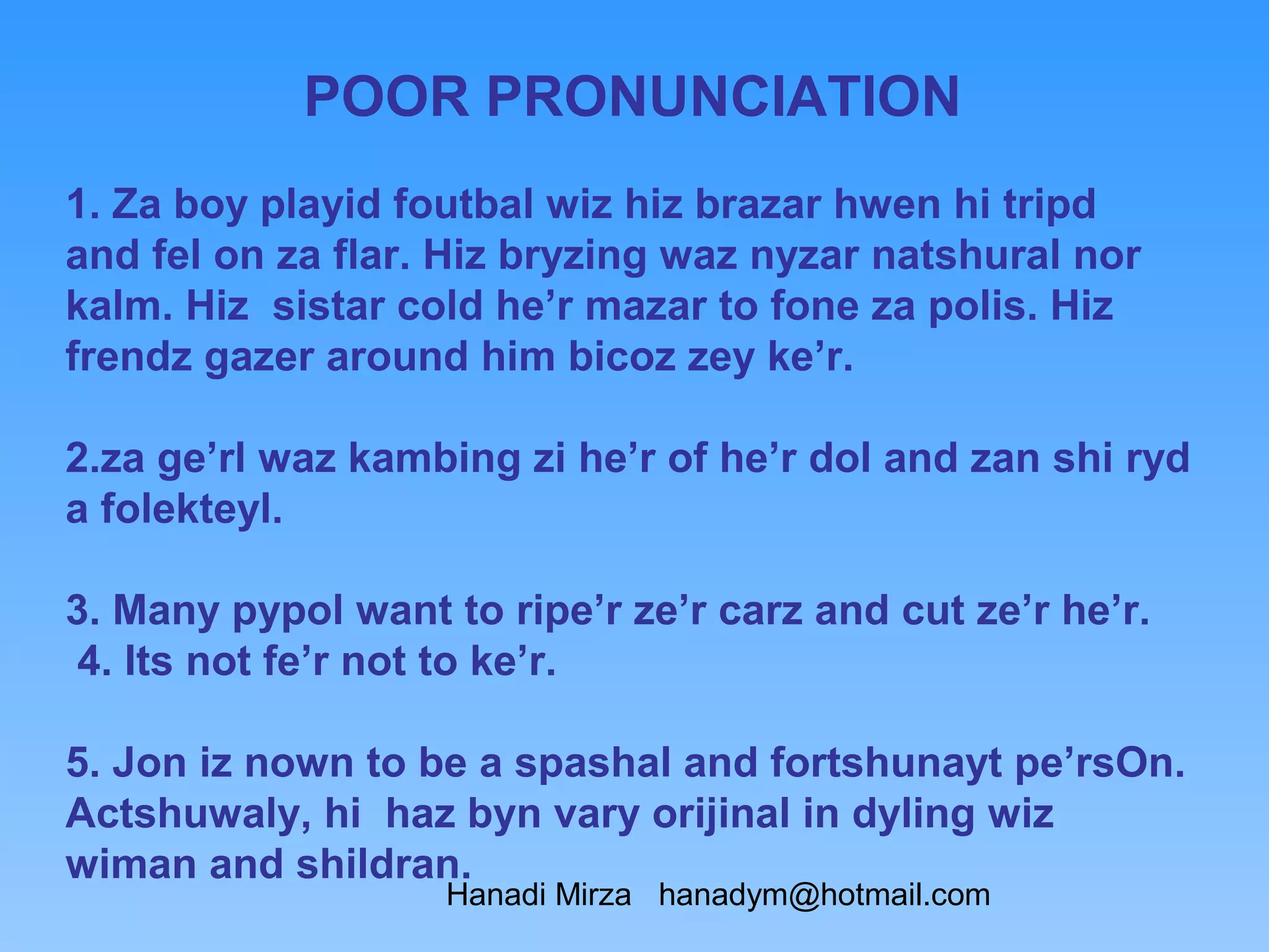 POOR PRONUNCIATION
1. Za boy playid foutbal wiz hiz brazar hwen hi tripd
and fel on za flar. Hiz bryzing waz nyzar natshural nor
kalm. Hiz sistar cold he’r mazar to fone za polis. Hiz
frendz gazer around him bicoz zey ke’r.

2.za ge’rl waz kambing zi he’r of he’r dol and zan shi ryd
a folekteyl.

3. Many pypol want to ripe’r ze’r carz and cut ze’r he’r.
 4. Its not fe’r not to ke’r.

5. Jon iz nown to be a spashal and fortshunayt pe’rsOn.
Actshuwaly, hi haz byn vary orijinal in dyling wiz
wiman and shildran.
                   Hanadi Mirza hanadym@hotmail.com
 