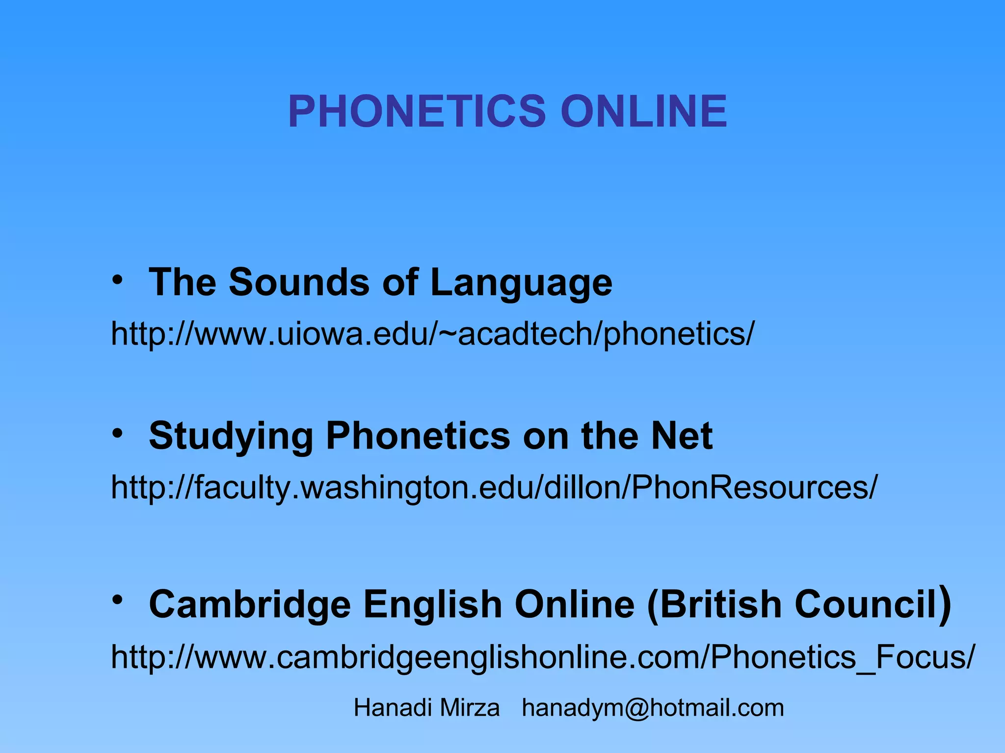 PHONETICS ONLINE


• The Sounds of Language
http://www.uiowa.edu/~acadtech/phonetics/


• Studying Phonetics on the Net
http://faculty.washington.edu/dillon/PhonResources/


• Cambridge English Online (British Council)
http://www.cambridgeenglishonline.com/Phonetics_Focus/
                Hanadi Mirza hanadym@hotmail.com
 