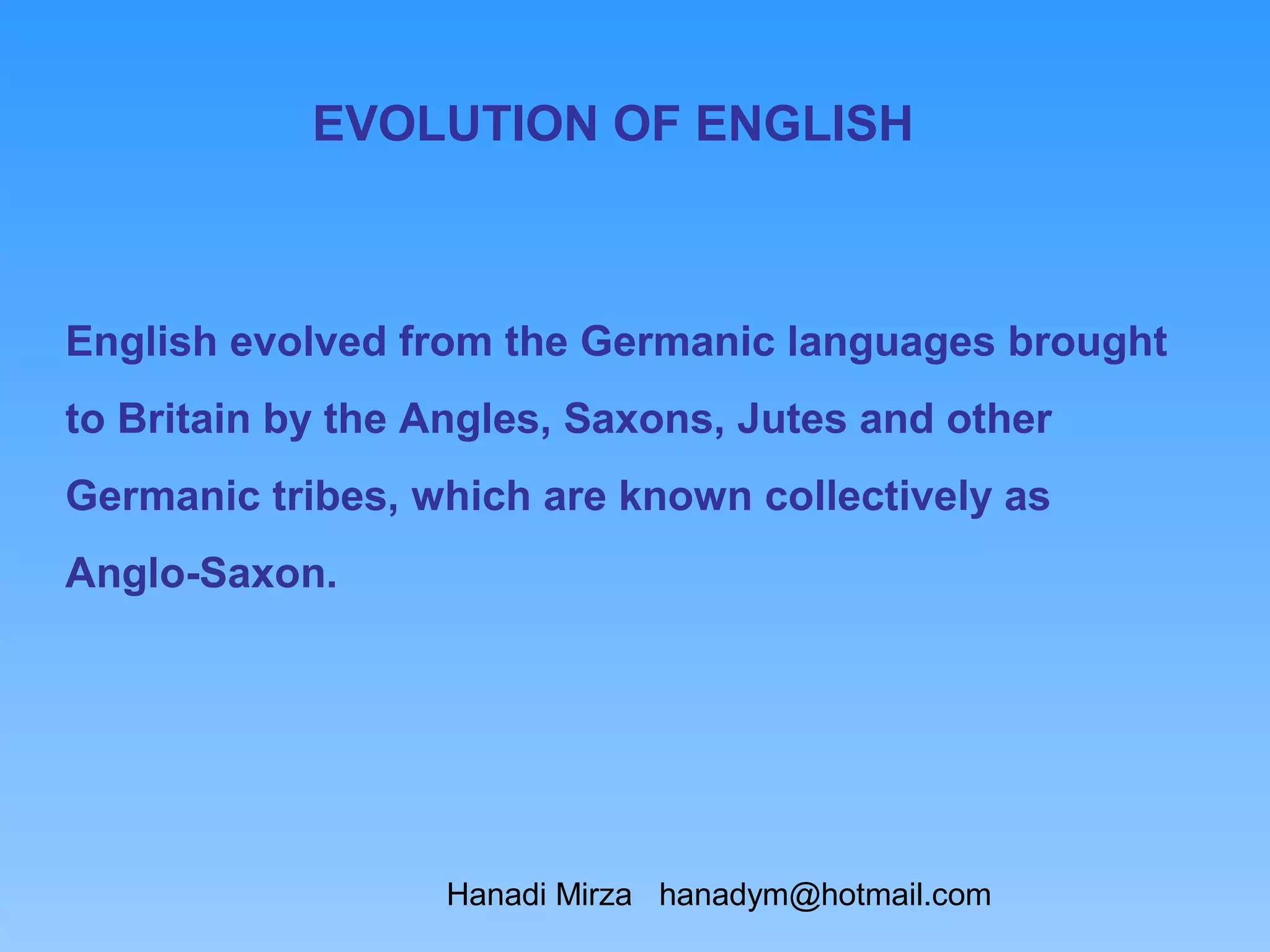 EVOLUTION OF ENGLISH



English evolved from the Germanic languages brought
to Britain by the Angles, Saxons, Jutes and other
Germanic tribes, which are known collectively as
Anglo-Saxon.




                  Hanadi Mirza hanadym@hotmail.com
 