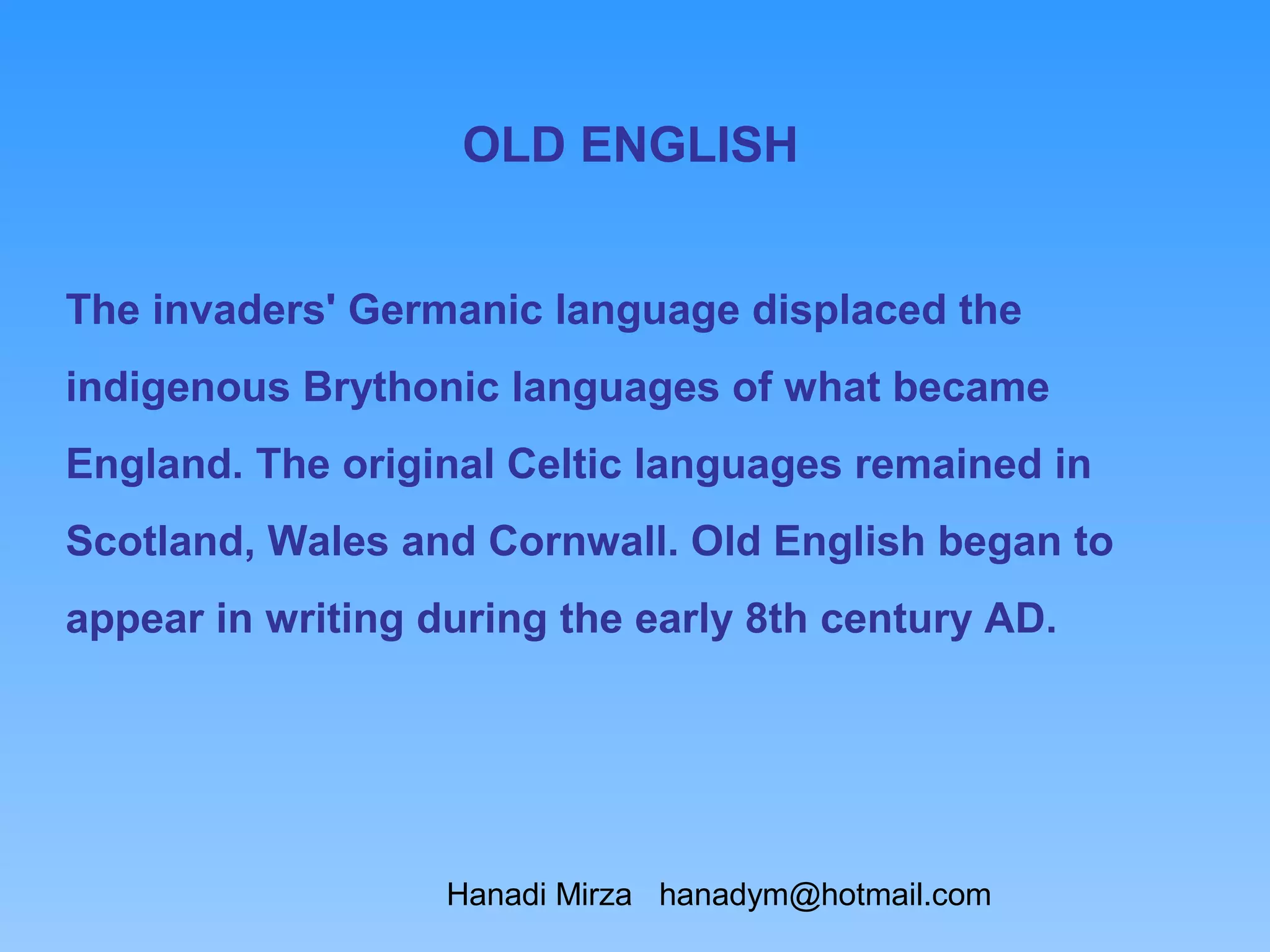 OLD ENGLISH


The invaders' Germanic language displaced the
indigenous Brythonic languages of what became
England. The original Celtic languages remained in
Scotland, Wales and Cornwall. Old English began to
appear in writing during the early 8th century AD.




                   Hanadi Mirza hanadym@hotmail.com
 