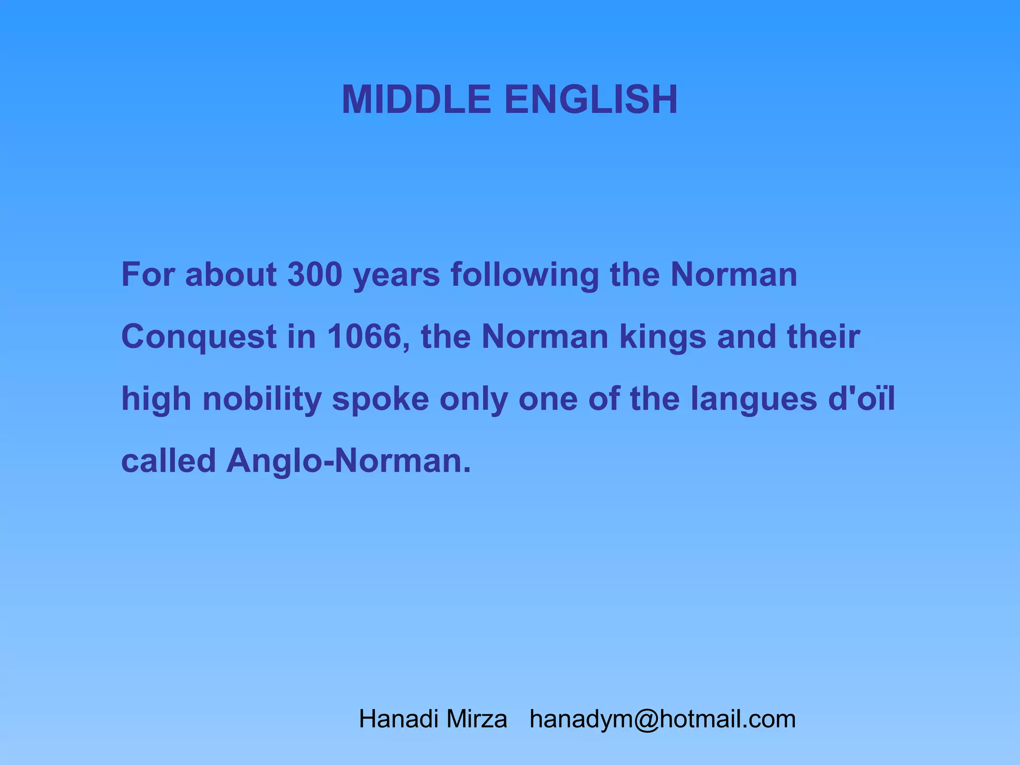 MIDDLE ENGLISH



For about 300 years following the Norman
Conquest in 1066, the Norman kings and their
high nobility spoke only one of the langues d'oïl
called Anglo-Norman.




               Hanadi Mirza hanadym@hotmail.com
 