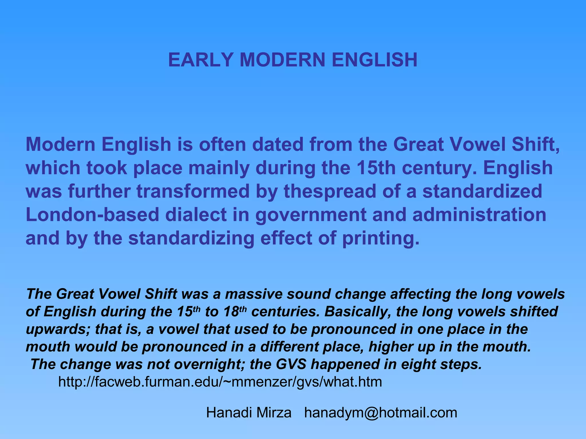 EARLY MODERN ENGLISH



Modern English is often dated from the Great Vowel Shift,
which took place mainly during the 15th century. English
was further transformed by thespread of a standardized
London-based dialect in government and administration
and by the standardizing effect of printing.

The Great Vowel Shift was a massive sound change affecting the long vowels
of English during the 15th to 18th centuries. Basically, the long vowels shifted
upwards; that is, a vowel that used to be pronounced in one place in the
mouth would be pronounced in a different place, higher up in the mouth.
The change was not overnight; the GVS happened in eight steps.
     http://facweb.furman.edu/~mmenzer/gvs/what.htm

                          Hanadi Mirza hanadym@hotmail.com
 